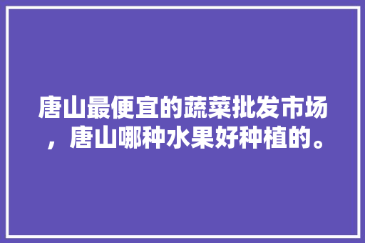 唐山最便宜的蔬菜批发市场，唐山哪种水果好种植的。 土壤施肥