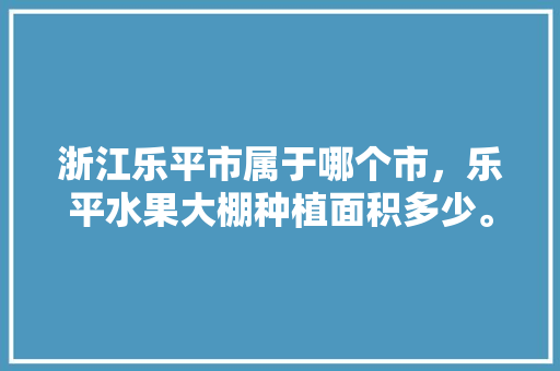 浙江乐平市属于哪个市，乐平水果大棚种植面积多少。 蔬菜种植