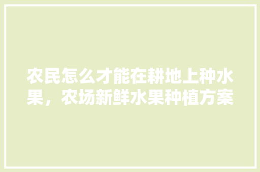 农民怎么才能在耕地上种水果，农场新鲜水果种植方案。 家禽养殖