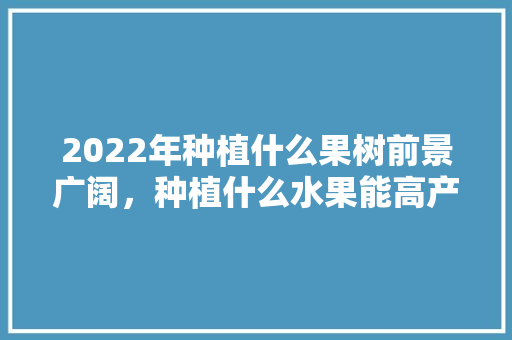 2022年种植什么果树前景广阔，种植什么水果能高产一点呢。 土壤施肥