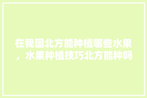 在我国北方能种植哪些水果，水果种植技巧北方能种吗。 水果种植