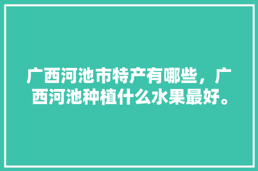 广西河池市特产有哪些，广西河池种植什么水果最好。 土壤施肥