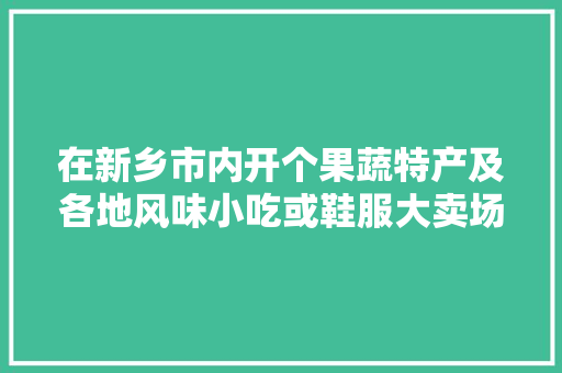 在新乡市内开个果蔬特产及各地风味小吃或鞋服大卖场！哪个更适合发展？有交流合作的吗，新乡大棚水果种植基地。 畜牧养殖