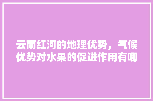 云南红河的地理优势，气候优势对水果的促进作用有哪些，东盟种植水果优势有哪些。 蔬菜种植