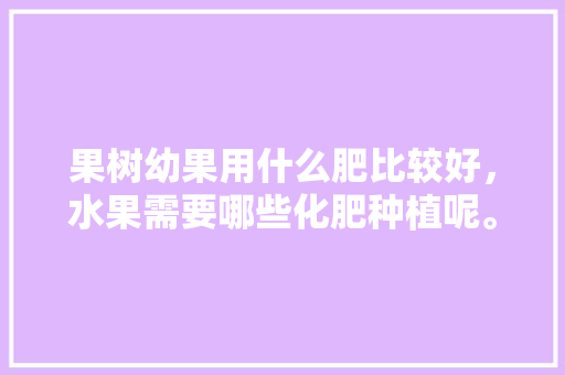 果树幼果用什么肥比较好，水果需要哪些化肥种植呢。 蔬菜种植