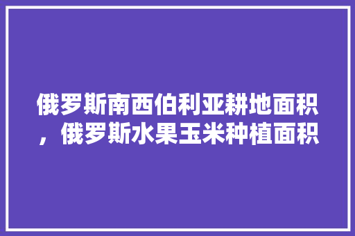 俄罗斯南西伯利亚耕地面积，俄罗斯水果玉米种植面积多少亩。 水果种植