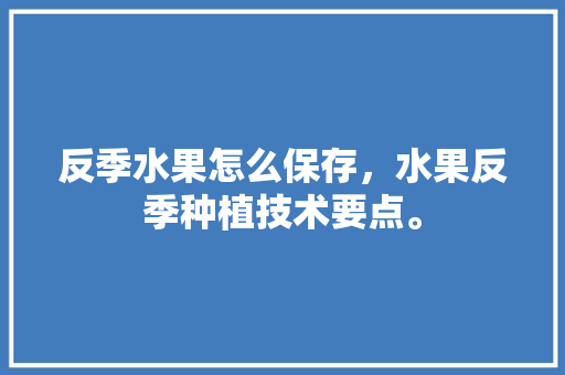 反季水果怎么保存，水果反季种植技术要点。 水果种植