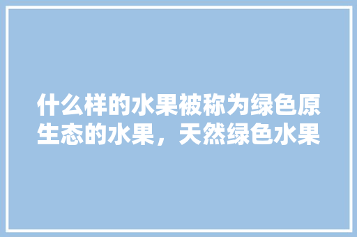 什么样的水果被称为绿色原生态的水果，天然绿色水果种植要求是什么。 家禽养殖