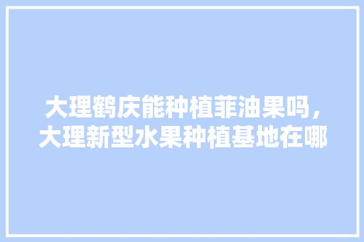 大理鹤庆能种植菲油果吗，大理新型水果种植基地在哪里。 畜牧养殖