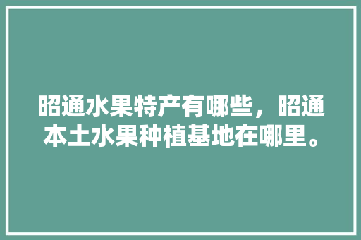 昭通水果特产有哪些，昭通本土水果种植基地在哪里。 土壤施肥