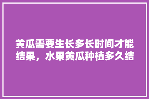 黄瓜需要生长多长时间才能结果，水果黄瓜种植多久结果子。 家禽养殖