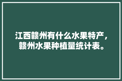 江西赣州有什么水果特产，赣州水果种植量统计表。 土壤施肥