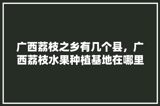 广西荔枝之乡有几个县，广西荔枝水果种植基地在哪里。 水果种植