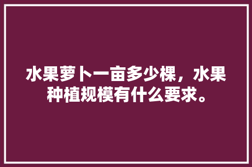 水果萝卜一亩多少棵，水果种植规模有什么要求。 水果种植