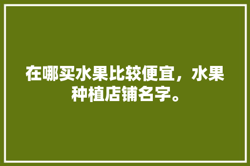 在哪买水果比较便宜，水果种植店铺名字。 家禽养殖