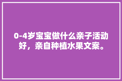 0-4岁宝宝做什么亲子活动好，亲自种植水果文案。 水果种植