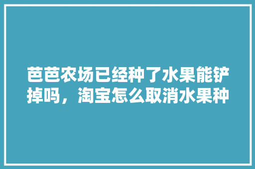 芭芭农场已经种了水果能铲掉吗，淘宝怎么取消水果种植模式。 水果种植