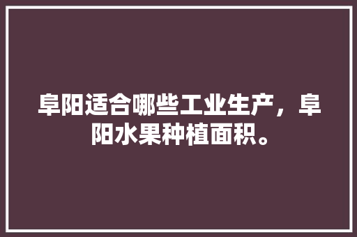 阜阳适合哪些工业生产，阜阳水果种植面积。 蔬菜种植