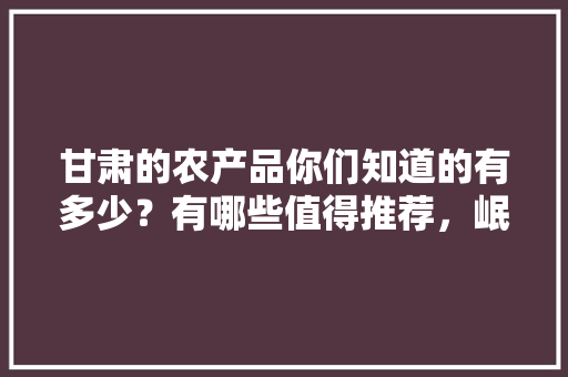 甘肃的农产品你们知道的有多少？有哪些值得推荐，岷县种植水果的地方。 水果种植