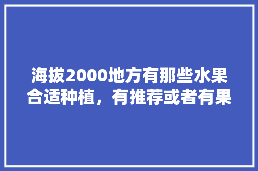 海拔2000地方有那些水果合适种植，有推荐或者有果苗的么，观光水果种植基地在哪里。 蔬菜种植