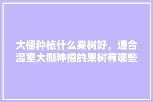 大棚种植什么果树好，适合温室大棚种植的果树有哪些，在农村能种植啥水果呢。 畜牧养殖