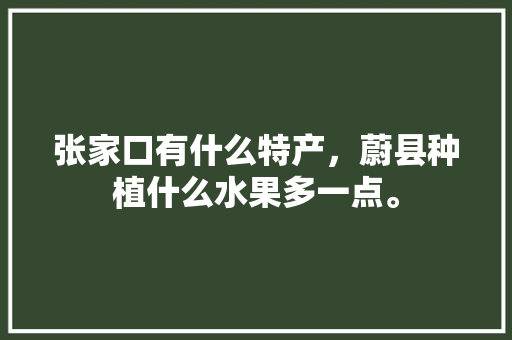 张家口有什么特产，蔚县种植什么水果多一点。 土壤施肥