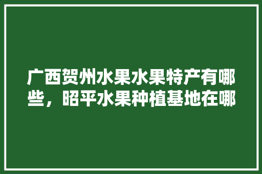 广西贺州水果水果特产有哪些，昭平水果种植基地在哪里。 蔬菜种植