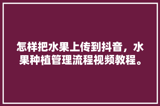 怎样把水果上传到抖音，水果种植管理流程视频教程。 家禽养殖