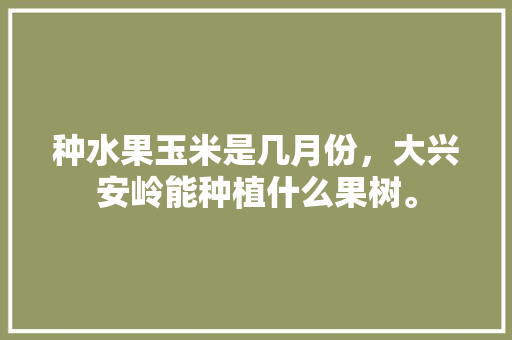 种水果玉米是几月份，大兴安岭能种植什么果树。 蔬菜种植