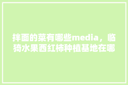 拌面的菜有哪些media，临猗水果西红柿种植基地在哪里。 水果种植