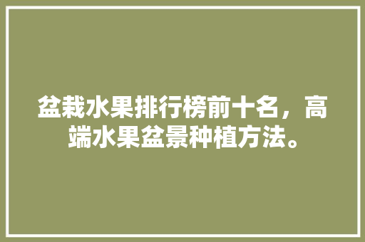 盆栽水果排行榜前十名，高端水果盆景种植方法。 土壤施肥