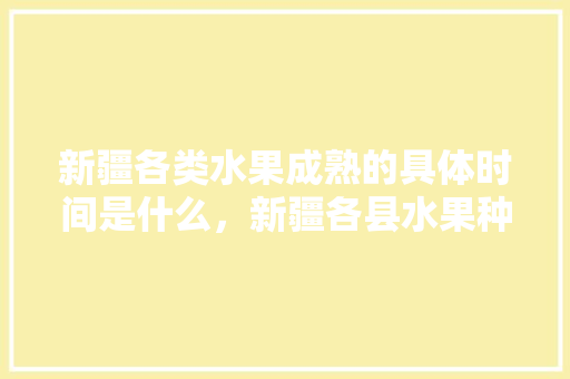 新疆各类水果成熟的具体时间是什么，新疆各县水果种植面积排名。 水果种植