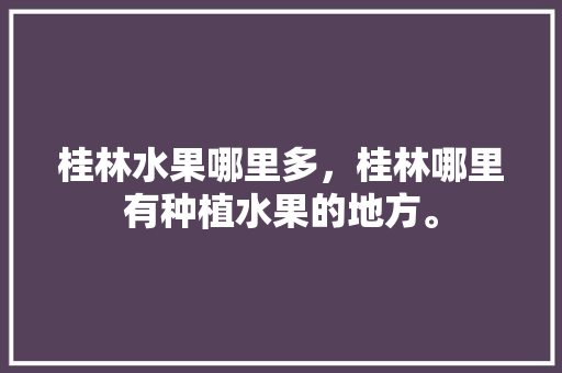 桂林水果哪里多，桂林哪里有种植水果的地方。 畜牧养殖