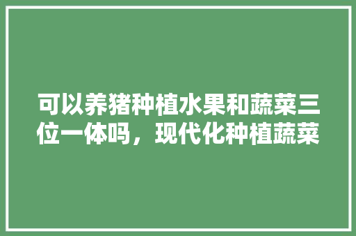 可以养猪种植水果和蔬菜三位一体吗，现代化种植蔬菜水果有哪些。 蔬菜种植