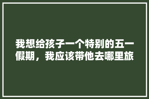 我想给孩子一个特别的五一假期，我应该带他去哪里旅游，鹤壁水果盆景种植基地在哪里。 土壤施肥