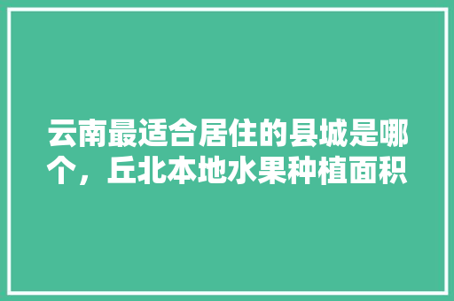 云南最适合居住的县城是哪个，丘北本地水果种植面积多少。 畜牧养殖