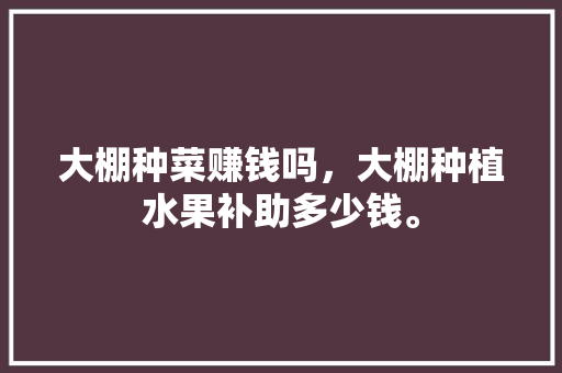 大棚种菜赚钱吗，大棚种植水果补助多少钱。 蔬菜种植