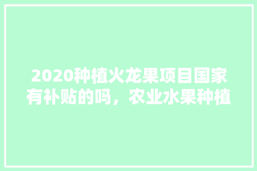 2020种植火龙果项目国家有补贴的吗，农业水果种植补贴政策文件。 土壤施肥