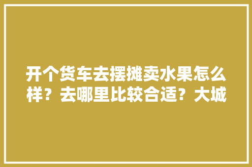 开个货车去摆摊卖水果怎么样？去哪里比较合适？大城市还是乡镇，水果种植的城市有哪些。 蔬菜种植