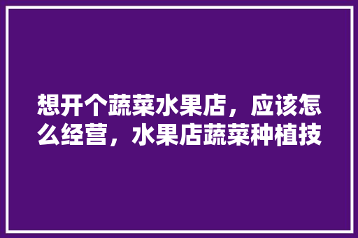 想开个蔬菜水果店，应该怎么经营，水果店蔬菜种植技术要求。 家禽养殖