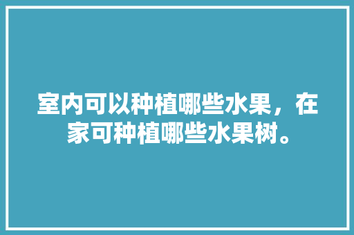 室内可以种植哪些水果，在家可种植哪些水果树。 水果种植