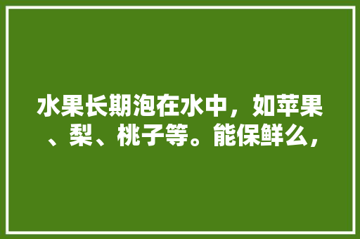 水果长期泡在水中，如苹果、梨、桃子等。能保鲜么，水中可以种植水果吗视频。 土壤施肥