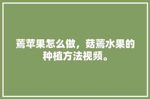 蔫苹果怎么做，菇蔫水果的种植方法视频。 土壤施肥