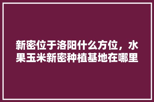 新密位于洛阳什么方位，水果玉米新密种植基地在哪里。 畜牧养殖