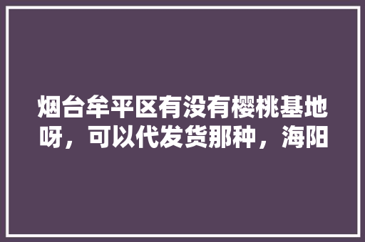 烟台牟平区有没有樱桃基地呀，可以代发货那种，海阳水果种植基地在哪里。 蔬菜种植