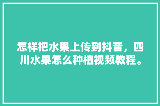 怎样把水果上传到抖音，四川水果怎么种植视频教程。 家禽养殖