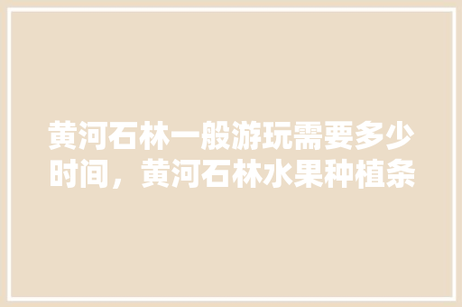 黄河石林一般游玩需要多少时间，黄河石林水果种植条件。 土壤施肥