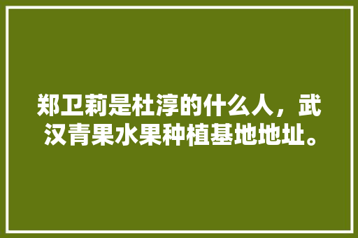 郑卫莉是杜淳的什么人，武汉青果水果种植基地地址。 土壤施肥