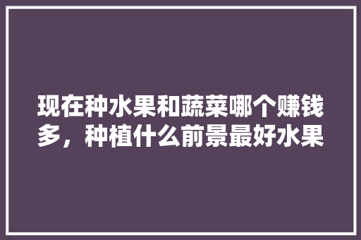 现在种水果和蔬菜哪个赚钱多，种植什么前景最好水果树。 家禽养殖