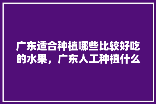 广东适合种植哪些比较好吃的水果，广东人工种植什么水果多一些。 土壤施肥